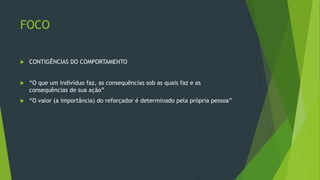 FOCO
 CONTIGÊNCIAS DO COMPORTAMENTO
 “O que um indivíduo faz, as consequências sob as quais faz e as
consequências de sua ação”
 “O valor (a importância) do reforçador é determinado pela própria pessoa”
 