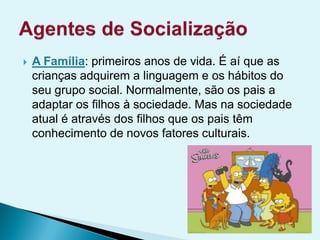  A Família: primeiros anos de vida. É aí que as
crianças adquirem a linguagem e os hábitos do
seu grupo social. Normalmente, são os pais a
adaptar os filhos à sociedade. Mas na sociedade
atual é através dos filhos que os pais têm
conhecimento de novos fatores culturais.
 