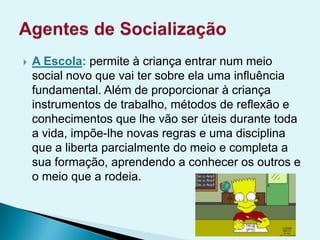  A Escola: permite à criança entrar num meio
social novo que vai ter sobre ela uma influência
fundamental. Além de proporcionar à criança
instrumentos de trabalho, métodos de reflexão e
conhecimentos que lhe vão ser úteis durante toda
a vida, impõe-lhe novas regras e uma disciplina
que a liberta parcialmente do meio e completa a
sua formação, aprendendo a conhecer os outros e
o meio que a rodeia.
 