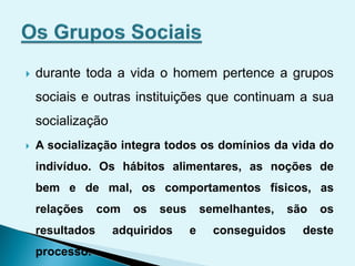  durante toda a vida o homem pertence a grupos
sociais e outras instituições que continuam a sua
socialização
 A socialização integra todos os domínios da vida do
indivíduo. Os hábitos alimentares, as noções de
bem e de mal, os comportamentos físicos, as
relações com os seus semelhantes, são os
resultados adquiridos e conseguidos deste
processo.
 