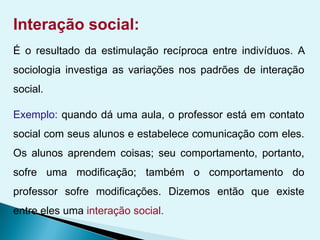 Interação social:
É o resultado da estimulação recíproca entre indivíduos. A
sociologia investiga as variações nos padrões de interação
social.
Exemplo: quando dá uma aula, o professor está em contato
social com seus alunos e estabelece comunicação com eles.
Os alunos aprendem coisas; seu comportamento, portanto,
sofre uma modificação; também o comportamento do
professor sofre modificações. Dizemos então que existe
entre eles uma interação social.
 