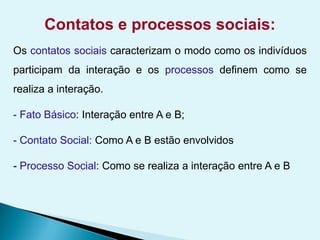 Contatos e processos sociais:
Os contatos sociais caracterizam o modo como os indivíduos
participam da interação e os processos definem como se
realiza a interação.
- Fato Básico: Interação entre A e B;
- Contato Social: Como A e B estão envolvidos
- Processo Social: Como se realiza a interação entre A e B
 