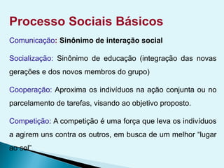 Processo Sociais Básicos
Comunicação: Sinônimo de interação social
Socialização: Sinônimo de educação (integração das novas
gerações e dos novos membros do grupo)
Cooperação: Aproxima os indivíduos na ação conjunta ou no
parcelamento de tarefas, visando ao objetivo proposto.
Competição: A competição é uma força que leva os indivíduos
a agirem uns contra os outros, em busca de um melhor “lugar
ao sol”
 