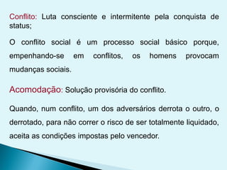Conflito: Luta consciente e intermitente pela conquista de
status;
O conflito social é um processo social básico porque,
empenhando-se em conflitos, os homens provocam
mudanças sociais.
Acomodação: Solução provisória do conflito.
Quando, num conflito, um dos adversários derrota o outro, o
derrotado, para não correr o risco de ser totalmente liquidado,
aceita as condições impostas pelo vencedor.
 