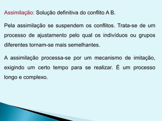 Assimilação: Solução definitiva do conflito A B.
Pela assimilação se suspendem os conflitos. Trata-se de um
processo de ajustamento pelo qual os indivíduos ou grupos
diferentes tornam-se mais semelhantes.
A assimilação processa-se por um mecanismo de imitação,
exigindo um certo tempo para se realizar. É um processo
longo e complexo.
 