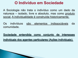 O Indivíduo em Sociedade
A Sociologia não trata o indivíduo como um dado da
natureza – isolado, livre e absoluto, mas como produto
social. A individualidade é construída historicamente.
Os indivíduos são elementos indissociáveis da
comunidade.
 