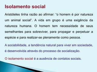 Isolamento social
Aristóteles tinha razão ao afirmar: “o homem é por natureza
um animal social”. A vida em grupo é uma exigência da
natureza humana. O homem tem necessidade de seus
semelhantes para sobreviver, para propagar e perpetuar a
espécie e para realizar-se plenamente como pessoa.
A sociabilidade, a tendência natural para viver em sociedade,
é desenvolvida através do processo de socialização.
O isolamento social é a ausência de contatos sociais.
 