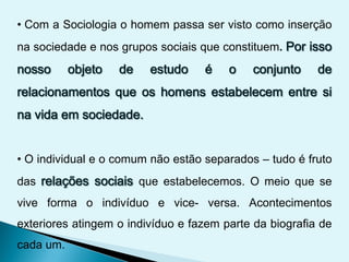 • Com a Sociologia o homem passa ser visto como inserção
na sociedade e nos grupos sociais que constituem.
• O individual e o comum não estão separados – tudo é fruto
das que estabelecemos. O meio que se
vive forma o indivíduo e vice- versa. Acontecimentos
exteriores atingem o indivíduo e fazem parte da biografia de
cada um.
 