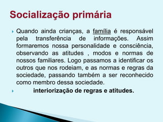 Quando ainda crianças, a família é responsável
pela transferência de informações. Assim
formaremos nossa personalidade e consciência,
observando as atitudes , modos e normas de
nossos familiares. Logo passamos a identificar os
outros que nos rodeiam, e as normas e regras da
sociedade, passando também a ser reconhecido
como membro dessa sociedade.
 interiorização de regras e atitudes.
 