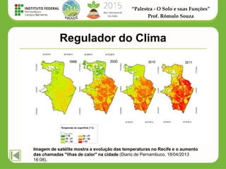 “Palestra - O Solo e suas Funções”
Prof. Rômulo Souza
Regulador do Clima
Imagem de satélite mostra a evolução das temperaturas no Recife e o aumento
das chamadas "ilhas de calor" na cidade (Diario de Pernambuco, 18/04/2013
16:08).
 