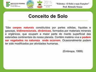 “Palestra - O Solo e suas Funções”
Prof. Rômulo Souza
Conceito de Solo
“São corpos naturais constituídos por partes sólidas, líquidas e
gasosas, tridimensionais, dinâmicos, formados por materiais minerais
e orgânicos, que ocupam a maior parte do manto superficial das
extensões continentais do nosso planeta. Contém matéria viva e podem
ser vegetados na natureza onde ocorrem. Ocasionalmente podem
ter sido modificados por atividades humanas.
(Embrapa, 1999)
 
