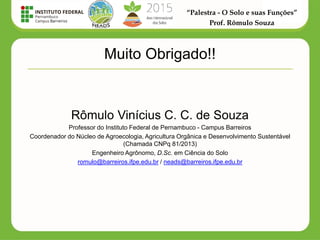 “Palestra - O Solo e suas Funções”
Prof. Rômulo Souza
Muito Obrigado!!
Rômulo Vinícius C. C. de Souza
Professor do Instituto Federal de Pernambuco - Campus Barreiros
Coordenador do Núcleo de Agroecologia, Agricultura Orgânica e Desenvolvimento Sustentável
(Chamada CNPq 81/2013)
Engenheiro Agrônomo, D.Sc. em Ciência do Solo
romulo@barreiros.ifpe.edu.br / neads@barreiros.ifpe.edu.br
 