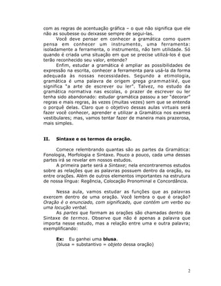 2
com as regras de acentuação gráfica – o que não significa que ele
não as soubesse ou deixasse sempre de segui-las.
Você deve pensar em conhecer a gramática como quem
pensa em conhecer um instrumento, uma ferramenta:
isoladamente a ferramenta, o instrumento, não tem utilidade. Só
quando é criada uma situação em que se precise utilizá-los é que
terão reconhecido seu valor, entende?
Enfim, estudar a gramática é ampliar as possibilidades de
expressão na escrita, conhecer a ferramenta para usá-la da forma
adequada às nossas necessidades. Segundo a etimologia,
gramática é uma palavra de origem grega grammatiké, que
significa “a arte de escrever ou ler”. Talvez, no estudo da
gramática normativa nas escolas, o prazer de escrever ou ler
tenha sido abandonado: estudar gramática passou a ser “decorar”
regras e mais regras, às vezes (muitas vezes) sem que se entenda
o porquê delas. Claro que o objetivo dessas aulas virtuais será
fazer você conhecer, aprender e utilizar a Gramática nos exames
vestibulares; mas, vamos tentar fazer de maneira mais prazerosa,
mais simples.
II. Sintaxe e os termos da oração.
Comece relembrando quantas são as partes da Gramática:
Fonologia, Morfologia e Sintaxe. Pouco a pouco, cada uma dessas
partes irá se revelar em nossos estudos.
A primeira parte será a Sintaxe; nela encontraremos estudos
sobre as relações que as palavras possuem dentro da oração, ou
entre orações. Além de outros elementos importantes na estrutura
de nossa língua: Regência, Colocação Pronominal e Concordância.
Nessa aula, vamos estudar as funções que as palavras
exercem dentro de uma oração. Você lembra o que é oração?
Oração é o enunciado, com significado, que contém um verbo ou
uma locução verbal.
As partes que formam as orações são chamadas dentro da
Sintaxe de termos. Observe que não é apenas a palavra que
importa nesse estudo, mas a relação entre uma e outra palavra;
exemplificando:
Ex: Eu ganhei uma blusa.
(blusa = substantivo = objeto dessa oração)
 
