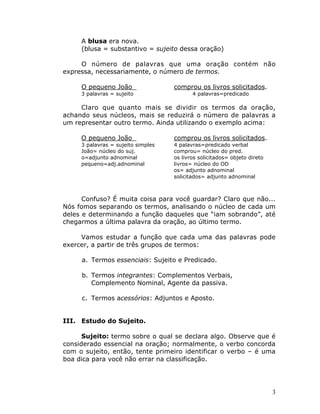 3
A blusa era nova.
(blusa = substantivo = sujeito dessa oração)
O número de palavras que uma oração contém não
expressa, necessariamente, o número de termos.
O pequeno João comprou os livros solicitados.
3 palavras = sujeito 4 palavras=predicado
Claro que quanto mais se dividir os termos da oração,
achando seus núcleos, mais se reduzirá o número de palavras a
um representar outro termo. Ainda utilizando o exemplo acima:
O pequeno João comprou os livros solicitados.
3 palavras = sujeito simples 4 palavras=predicado verbal
João= núcleo do suj. comprou= núcleo do pred.
o=adjunto adnominal os livros solicitados= objeto direto
pequeno=adj.adnominal livros= núcleo do OD
os= adjunto adnominal
solicitados= adjunto adnominal
Confuso? É muita coisa para você guardar? Claro que não...
Nós fomos separando os termos, analisando o núcleo de cada um
deles e determinando a função daqueles que “iam sobrando”, até
chegarmos a última palavra da oração, ao último termo.
Vamos estudar a função que cada uma das palavras pode
exercer, a partir de três grupos de termos:
a. Termos essenciais: Sujeito e Predicado.
b. Termos integrantes: Complementos Verbais,
Complemento Nominal, Agente da passiva.
c. Termos acessórios: Adjuntos e Aposto.
III. Estudo do Sujeito.
Sujeito: termo sobre o qual se declara algo. Observe que é
considerado essencial na oração; normalmente, o verbo concorda
com o sujeito, então, tente primeiro identificar o verbo – é uma
boa dica para você não errar na classificação.
 