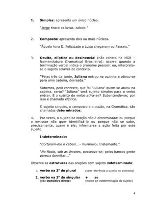 4
1. Simples: apresenta um único núcleo.
“Jorge tirava as luvas, calado.”
2. Composto: apresenta dois ou mais núcleos.
“Àquela hora D. Felicidade e Luísa chegavam ao Passeio.”
3. Oculto, elíptico ou desinencial (não consta na NGB –
Nomenclatura Gramatical Brasileira): ocorre quando a
terminação verbal indica o pronome pessoal; ou, interpreta-
se o sujeito através do contexto.
“Pelas três da tarde, Juliana entrou na cozinha e atirou-se
para uma cadeira, derreada.”
Sabemos, pelo contexto, que foi “Juliana” quem se atirou na
cadeira, certo? “Juliana” será sujeito simples para o verbo
entrar. E o sujeito do verbo atira-se? Subentende-se; por
isso é chamado elíptico.
O sujeito simples, o composto e o oculto, na Gramática, são
chamados determinados.
4. Por vezes, o sujeito da oração não é determinado: ou porque
o emissor não quer identificá-lo ou porque não se sabe,
precisamente, quem é ele; informa-se a ação feita por este
sujeito.
Indeterminado:
“Cortaram-me o cabelo...- murmurou tristemente.”
“No Rocio, sob as árvores, passeava-se; pelos bancos gente
parecia dormitar...”
Observe as estruturas das orações com sujeito indeterminado:
1. verbo na 3a
do plural (sem referência a sujeito no contexto)
2. verbo na 3a
do singular + se
(não transitivo direto) (índice de indeterminação do sujeito)
 