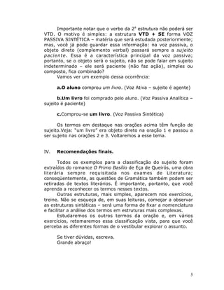 5
Importante notar que o verbo da 2a
estrutura não poderá ser
VTD. O motivo é simples: a estrutura VTD + SE forma VOZ
PASSIVA SINTÉTICA – matéria que será estudada posteriormente;
mas, você já pode guardar essa informação: na voz passiva, o
objeto direto (complemento verbal) passará sempre a sujeito
paciente. Essa é a característica principal da voz passiva;
portanto, se o objeto será o sujeito, não se pode falar em sujeito
indeterminado – ele será paciente (não faz ação), simples ou
composto, fica combinado?
Vamos ver um exemplo dessa ocorrência:
a.O aluno comprou um livro. (Voz Ativa – sujeito é agente)
b.Um livro foi comprado pelo aluno. (Voz Passiva Analítica –
sujeito é paciente)
c.Comprou-se um livro. (Voz Passiva Sintética)
Os termos em destaque nas orações acima têm função de
sujeito.Veja: “um livro” era objeto direto na oração 1 e passou a
ser sujeito nas orações 2 e 3. Voltaremos a esse tema.
IV. Recomendações finais.
Todos os exemplos para a classificação do sujeito foram
extraídos do romance O Primo Basílio de Eça de Queirós, uma obra
literária sempre requisitada nos exames de Literatura;
conseqüentemente, as questões de Gramática também podem ser
retiradas de textos literários. É importante, portanto, que você
aprenda a reconhecer os termos nesses textos.
Outras estruturas, mais simples, aparecem nos exercícios,
treine. Não se esqueça de, em suas leituras, começar a observar
as estruturas sintáticas – será uma forma de fixar a nomenclatura
e facilitar a análise dos termos em estruturas mais complexas.
Estudaremos os outros termos da oração e, em vários
exercícios, retomaremos essa classificação vista, para que você
perceba as diferentes formas de o vestibular explorar o assunto.
Se tiver dúvidas, escreva.
Grande abraço!
 