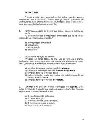 6
EXERCÍCIOS
Procure avaliar seus conhecimentos sobre sujeito. Vamos
responder aos exercícios? Todos eles já foram questões de
vestibulares. Leia atentamente os enunciados: essa é regra no
1
para que você tenha bom desempenho.
1. (UFMT) A propósito do trecho que segue, aponte o sujeito de
supõe:
“O idealismo supõe a imaginação entusiasta que se adianta à
realidade no encalço da perfeição.”
a) a imaginação entusiasta
b) o idealismo
c) a imaginação
d) entusiasta
2. (PUCSP) Em relação ao trecho:
“Pregada em larga tábua de pita, via-se formosa e grande
borboleta, com asas meio abertas, como que disposta a tomar
vôo.”, podemos afirmar que o sujeito da oração principal é:
a) simples, tendo por núcleo implícito alguém.
b) composto, tendo por núcleos formosa e grande.
c) simples, tendo por núcleo asas.
d) indeterminado, tendo por índice de indeterminação do
sujeito a partícula se.
e) simples, tendo por núcleo borboleta.
3. (UNIMEP-SP) Existem muitas definições de sujeito. Uma
delas é: “Sujeito é aquele que pratica a ação verbal”. Das frases a
seguir, qual contraria tal definição?
a) O rato foi comido pelo gato.
b) O rapaz leu o gibi.
c) A menina brinca com a boneca.
d) O menino entregou o jornal.
e) Viajo todos os domingos.
 