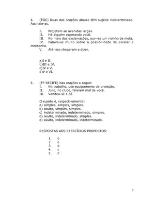 7
4. (FOC) Duas das orações abaixo têm sujeito indeterminado.
Assinale-as.
I. Projetam-se avenidas largas.
II. Há alguém esperando você.
III. No meio das exclamações, ouvi-se um risinho de mofa.
IV. Falava-se muito sobre a possibilidade de escalar a
montanha.
V. Até isso chegaram a dizer.
a)I e II.
b)III e IV.
c)IV e V.
d)V e VI.
5. (FF-RECIFE) Nas orações a seguir:
I. No trabalho, use equipamento de proteção.
II. Júlio, no clube, falaram mal de você.
III. Vendeu-se a pá.
O sujeito é, respectivamente:
a) simples, simples, simples.
b) oculto, simples, simples.
c) indeterminado, indeterminado, simples.
d) oculto, indeterminado, simples.
e) oculto, indeterminado, indeterminado.
RESPOSTAS AOS EXERCÍCIOS PROPOSTOS:
1. b
2. e
3. d
4. c
5. d
 