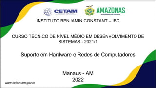 INSTITUTO BENJAMIN CONSTANT – IBC
CURSO TÉCNICO DE NÍVEL MÉDIO EM DESENVOLVIMENTO DE
SISTEMAS - 2021/1
Suporte em Hardware e Redes de Computadores
Manaus - AM
2022
www.cetam.am.gov.br
 