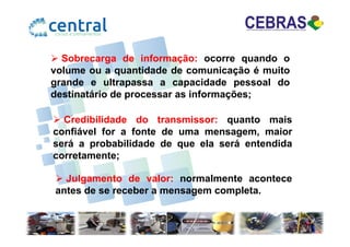 Sobrecarga de informação: ocorre quando o
volume ou a quantidade de comunicação é muito
grande e ultrapassa a capacidade pessoal do
destinatário de processar as informações;
Credibilidade do transmissor: quanto maisCredibilidade do transmissor: quanto mais
confiável for a fonte de uma mensagem, maior
será a probabilidade de que ela será entendida
corretamente;
Julgamento de valor: normalmente acontece
antes de se receber a mensagem completa.
 