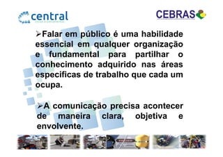 Falar em público é uma habilidade
essencial em qualquer organização
e fundamental para partilhar o
conhecimento adquirido nas áreas
especificas de trabalho que cada umespecificas de trabalho que cada um
ocupa.
A comunicação precisa acontecer
de maneira clara, objetiva e
envolvente.
 