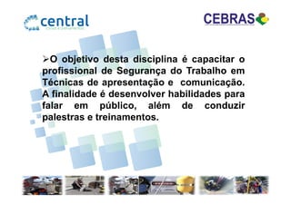 O objetivo desta disciplina é capacitar o
profissional de Segurança do Trabalho em
Técnicas de apresentação e comunicação.
A finalidade é desenvolver habilidades para
falar em público, além de conduzirfalar em público, além de conduzir
palestras e treinamentos.
 
