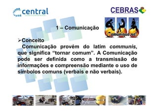 1 – Comunicação
Conceito
Comunicação provém do latim communis,
que significa “tornar comum”. A Comunicaçãoque significa “tornar comum”. A Comunicação
pode ser definida como a transmissão de
informações e compreensão mediante o uso de
símbolos comuns (verbais e não verbais).
 