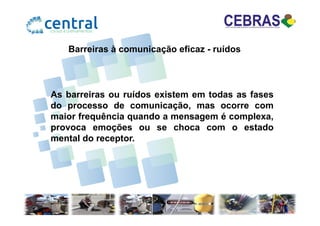 Barreiras à comunicação eficaz - ruídos
As barreiras ou ruídos existem em todas as fases
do processo de comunicação, mas ocorre com
maior frequência quando a mensagem é complexa,maior frequência quando a mensagem é complexa,
provoca emoções ou se choca com o estado
mental do receptor.
 