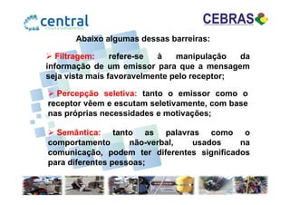 Abaixo algumas dessas barreiras:
Filtragem: refere-se à manipulação da
informação de um emissor para que a mensagem
seja vista mais favoravelmente pelo receptor;
Percepção seletiva: tanto o emissor como o
receptor vêem e escutam seletivamente, com basereceptor vêem e escutam seletivamente, com base
nas próprias necessidades e motivações;
Semântica: tanto as palavras como o
comportamento não-verbal, usados na
comunicação, podem ter diferentes significados
para diferentes pessoas;
 