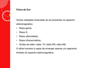 Física da Cor
Outras radiações emanadas do sol presentes no espectro
eletromagnético:
• Raios gama;
• Raios X;
• Raios ultravioletas;
• Raios infravermelhos;
• Ondas de rádio: radar, TV, rádio FM, rádio AM.
O olhos humano é capaz de enxergar apenas um segmento
limitado do espectro eletromagnético.
 