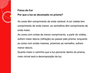 Física da Cor
Por que a luz se decompõe no prisma?
As cores têm comprimento de onda variável. A cor violeta tem
comprimento de onda menor; os vermelhos têm comprimento de
onda maior.
As cores com ondas de menor comprimento, a partir do violeta,
sofrem maior desvio (refração) ao passar pelo prisma; enquanto
as cores com ondas maiores, próximas ao vermelho, sofrem
menor desvio.
Quanto maior o caminho que a luz percorrer dentro do prisma,
mais visível será a decomposição da luz.
 