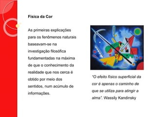 Física da Cor
“O efeito físico superficial da
cor é apenas o caminho de
que se utiliza para atingir a
alma”. Wassily Kandinsky
As primeiras explicações
para os fenômenos naturais
baseavam-se na
investigação filosófica
fundamentadas na máxima
de que o conhecimento da
realidade que nos cerca é
obtido por meio dos
sentidos, num acúmulo de
informações.
 
