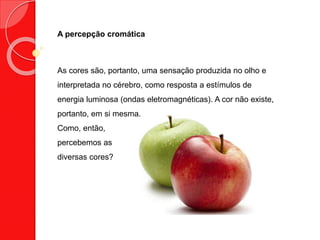 A percepção cromática
As cores são, portanto, uma sensação produzida no olho e
interpretada no cérebro, como resposta a estímulos de
energia luminosa (ondas eletromagnéticas). A cor não existe,
portanto, em si mesma.
Como, então,
percebemos as
diversas cores?
 