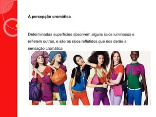 A percepção cromática
Determinadas superfícies absorvem alguns raios luminosos e
refletem outros, e são os raios refletidos que nos darão a
sensação cromática
 