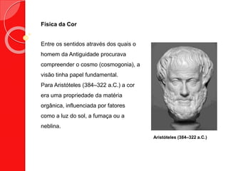 Física da Cor
Entre os sentidos através dos quais o
homem da Antiguidade procurava
compreender o cosmo (cosmogonia), a
visão tinha papel fundamental.
Para Aristóteles (384–322 a.C.) a cor
era uma propriedade da matéria
orgânica, influenciada por fatores
como a luz do sol, a fumaça ou a
neblina.
Aristóteles (384–322 a.C.)
 