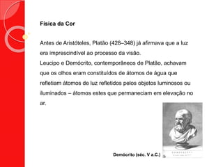 Física da Cor
Antes de Aristóteles, Platão (428–348) já afirmava que a luz
era imprescindível ao processo da visão.
Leucipo e Demócrito, contemporâneos de Platão, achavam
que os olhos eram constituídos de átomos de água que
refletiam átomos de luz refletidos pelos objetos luminosos ou
iluminados – átomos estes que permaneciam em elevação no
ar.
Demócrito (séc. V a.C.)
 