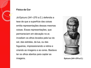 Física da Cor
Já Epicuro (341–270 a.C.) defendia a
tese de que a superfície das coisas
emitia representações dessas mesmas
coisas. Essas representações, que
permaneciam em elevação no ar,
invadiam os olhos levados pela luz do
sol, das estrelas, da lua, ou das
fogueiras, impressionando a retina e
criando as imagens e as cores. Bastava
ter os olhos abertos para captar as
imagens. Epicuro (341–270 a.C.)
 