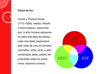 Física da Cor
Coube a Thomas Young
(1773–1829), médico, filósofo
e físico britânico, determinar
que “o olho humano apresenta
na retina três tipos de células,
cada uma delas responsável
pela visão de uma cor primária
(vermelho, verde, azul), e pela
combinação delas, podiam ser
produzidas todas as outras
cores, inclusive o branco”.
 