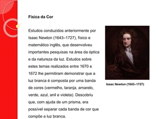 Física da Cor
Estudos conduzidos anteriormente por
Isaac Newton (1643–1727), físico e
matemático inglês, que desenvolveu
importantes pesquisas na área da óptica
e da natureza da luz. Estudos sobre
estes temas realizados entre 1670 e
1672 lhe permitiram demonstrar que a
luz branca é composta por uma banda
de cores (vermelho, laranja, amarelo,
verde, azul, anil e violeta). Descobriu
que, com ajuda de um prisma, era
possível separar cada banda de cor que
compõe a luz branca.
Isaac Newton (1643–1727)
 