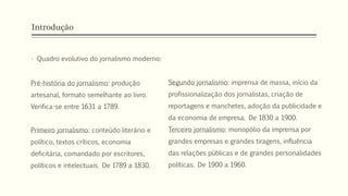 Introdução
• Quadro evolutivo do jornalismo moderno:
Segundo jornalismo: imprensa de massa, início da
profissionalização dos jornalistas, criação de
reportagens e manchetes, adoção da publicidade e
da economia de empresa. De 1830 a 1900.
Terceiro jornalismo: monopólio da imprensa por
grandes empresas e grandes tiragens, influência
das relações públicas e de grandes personalidades
políticas. De 1900 a 1960.
Pré-história do jornalismo: produção
artesanal, formato semelhante ao livro.
Verifica-se entre 1631 a 1789.
Primeiro jornalismo: conteúdo literário e
político, textos críticos, economia
deficitária, comandado por escritores,
políticos e intelectuais. De 1789 a 1830.
 