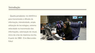 Introdução
• Quarto jornalismo: via eletrônica
para transmissão e difusão da
informação, interatividade, ampla
utilização de tecnologias, extrema
velocidade na transmissão das
informações, valorização do visual,
início da crise da imprensa escrita.
A partir de 1960. (Ciro Marcondes
Filho)
 