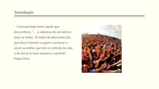 Introdução
• A humanidade teme aquilo que
desconhece. “... a natureza do jornalismo
está no medo. O medo do desconhecido,
que leva o homem a querer conhecer e
assim acreditar que tem o controle da vida
e de torná-la mais estável e coerente”.
Felipe Pena
 