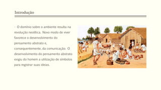Introdução
• O domínio sobre o ambiente resulta na
revolução neolítica. Novo modo de viver
favorece o desenvolvimento do
pensamento abstrato e,
consequentemente, da comunicação. O
desenvolvimento do pensamento abstrato
exigiu do homem a utilização de símbolos
para registrar suas ideias.
 
