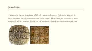 Introdução
• A invenção da escrita data de 5.000 a.C., aproximadamente. É atribuída ao povo de
Uruk, habitante do sul da Mesopotâmia (atual Iraque). No entanto, os documentos mais
antigos da escrita humana pertencem aos sumérios – inventores da escrita cuneiforme.
 