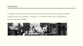 Introdução
• Os tipos móveis foram inventados pelos chineses no século XI. No entanto, a história
ocidental atribui a Gutenberg a invenção – ocorrida em 1456 com a impressão do
primeiro exemplar da Bíblia.
 