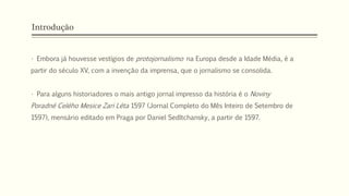 Introdução
• Embora já houvesse vestígios de protojornalismo na Europa desde a Idade Média, é a
partir do século XV, com a invenção da imprensa, que o jornalismo se consolida.
• Para alguns historiadores o mais antigo jornal impresso da história é o Noviny
Poradné Celého Mesice Zari Léta 1597 (Jornal Completo do Mês Inteiro de Setembro de
1597), mensário editado em Praga por Daniel Sedltchansky, a partir de 1597.
 