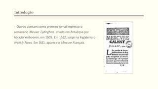 Introdução
• Outros aceitam como primeiro jornal impresso o
semanário Nieuwe Tijdinghen, criado em Antuérpia por
Abraão Verhoeven, em 1605. Em 1622, surge na Inglaterra o
Weekly News. Em 1611, aparece o Mercure Français.
 
