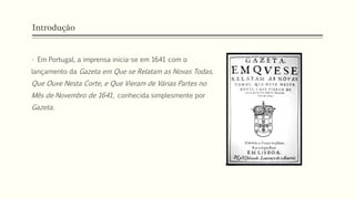 Introdução
• Em Portugal, a imprensa inicia-se em 1641 com o
lançamento da Gazeta em Que se Relatam as Novas Todas,
Que Ouve Nesta Corte, e Que Vieram de Várias Partes no
Mês de Novembro de 1641, conhecida simplesmente por
Gazeta.
 