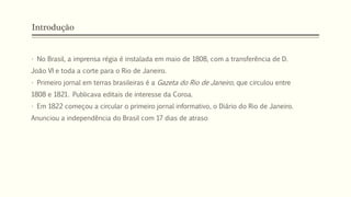 Introdução
• No Brasil, a imprensa régia é instalada em maio de 1808, com a transferência de D.
João VI e toda a corte para o Rio de Janeiro.
• Primeiro jornal em terras brasileiras é a Gazeta do Rio de Janeiro, que circulou entre
1808 e 1821. Publicava editais de interesse da Coroa.
• Em 1822 começou a circular o primeiro jornal informativo, o Diário do Rio de Janeiro.
Anunciou a independência do Brasil com 17 dias de atraso
 