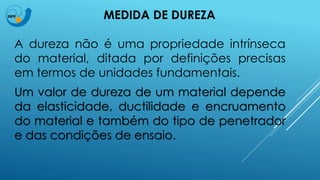 MEDIDA DE DUREZA
A dureza não é uma propriedade intrínseca
do material, ditada por definições precisas
em termos de unidades fundamentais.
Um valor de dureza de um material depende
da elasticidade, ductilidade e encruamento
do material e também do tipo de penetrador
e das condições de ensaio.
 